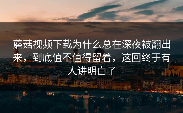 蘑菇视频下载为什么总在深夜被翻出来，到底值不值得留着，这回终于有人讲明白了