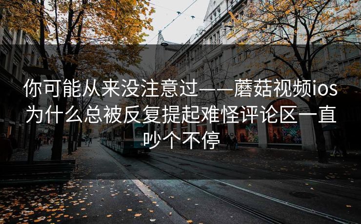你可能从来没注意过——蘑菇视频ios为什么总被反复提起难怪评论区一直吵个不停