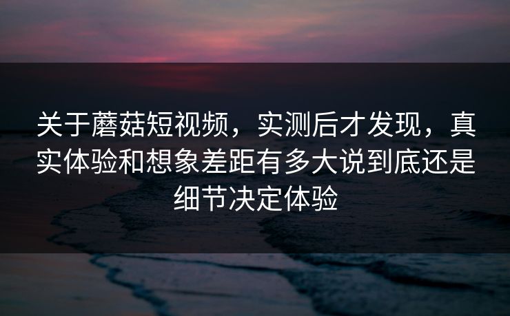 关于蘑菇短视频，实测后才发现，真实体验和想象差距有多大说到底还是细节决定体验