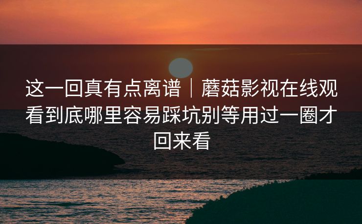这一回真有点离谱｜蘑菇影视在线观看到底哪里容易踩坑别等用过一圈才回来看