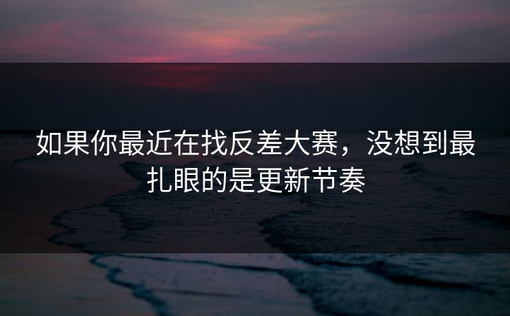 如果你最近在找反差大赛，没想到最扎眼的是更新节奏