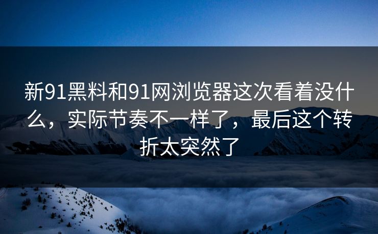 新91黑料和91网浏览器这次看着没什么，实际节奏不一样了，最后这个转折太突然了