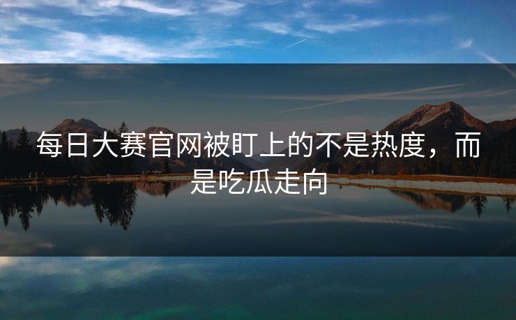 每日大赛官网被盯上的不是热度，而是吃瓜走向