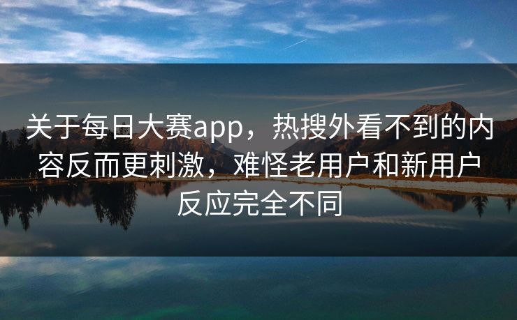 关于每日大赛app，热搜外看不到的内容反而更刺激，难怪老用户和新用户反应完全不同