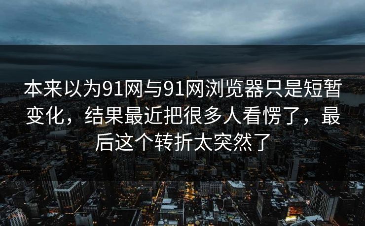 本来以为91网与91网浏览器只是短暂变化，结果最近把很多人看愣了，最后这个转折太突然了
