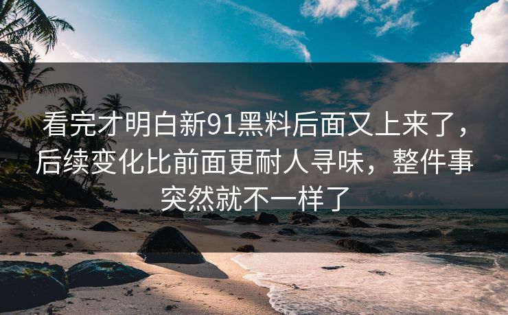 看完才明白新91黑料后面又上来了，后续变化比前面更耐人寻味，整件事突然就不一样了