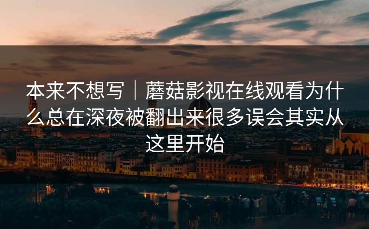 本来不想写|蘑菇影视在线观看为什么总在深夜被翻出来很多误会其实从这里开始 本来不想写|蘑菇影视在线观看为什么总在深夜被翻出来很多误会其实从这里开始