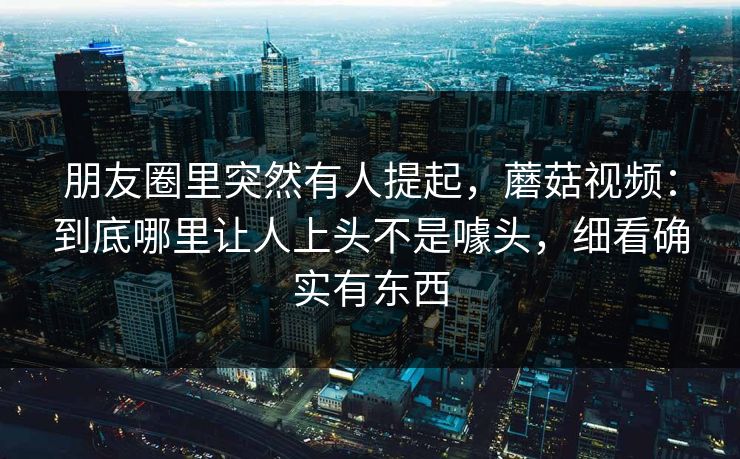 朋友圈里突然有人提起，蘑菇视频：到底哪里让人上头不是噱头，细看确实有东西