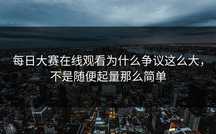 每日大赛在线观看为什么争议这么大,不是随便起量那么简单 每日大赛在线观看为什么争议这么大,不是随便起量那么简单