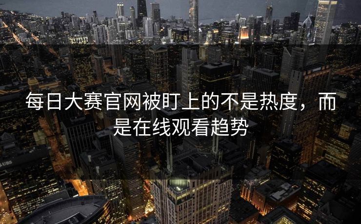 每日大赛官网被盯上的不是热度，而是在线观看趋势