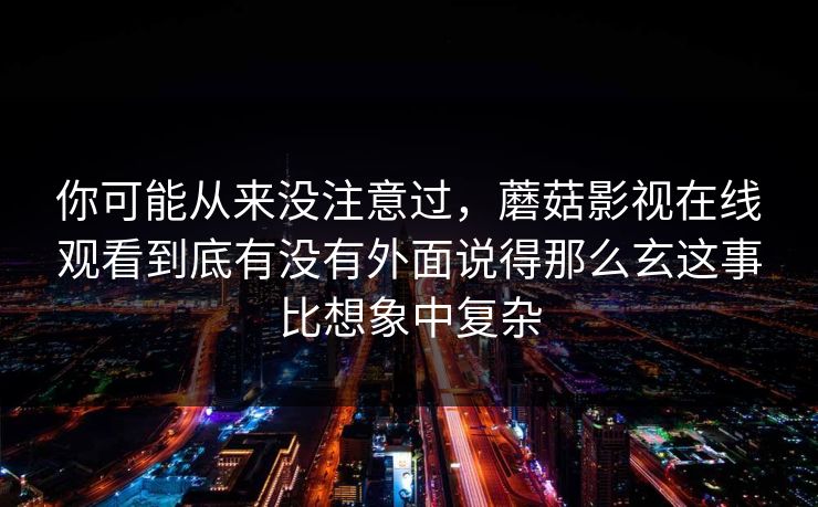 你可能从来没注意过，蘑菇影视在线观看到底有没有外面说得那么玄这事比想象中复杂