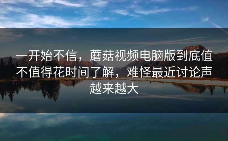 一开始不信,蘑菇视频电脑版到底值不值得花时间了解,难怪最近讨论声越来越大 一开始不信,蘑菇视频电脑版到底值不值得花时间了解,难怪最近讨论声越来越大