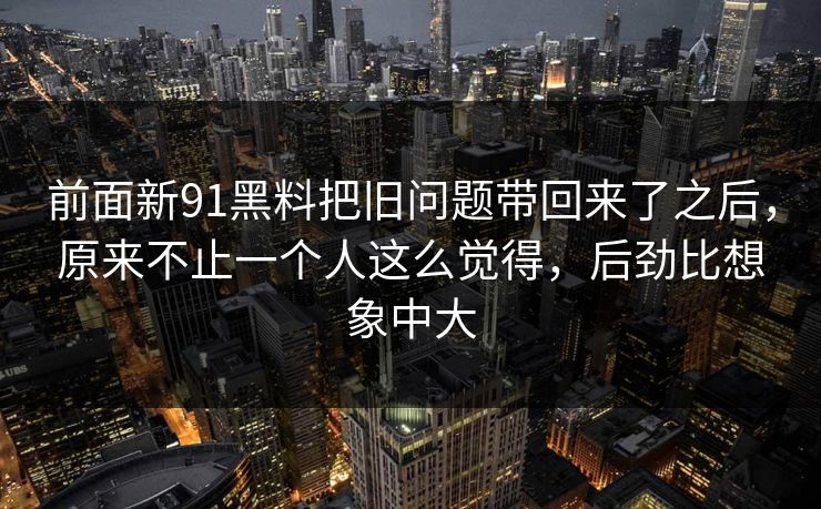 前面新91黑料把旧问题带回来了之后,原来不止一个人这么觉得,后劲比想象中大 前面新91黑料把旧问题带回来了之后,原来不止一个人这么觉得,后劲比想象中大
