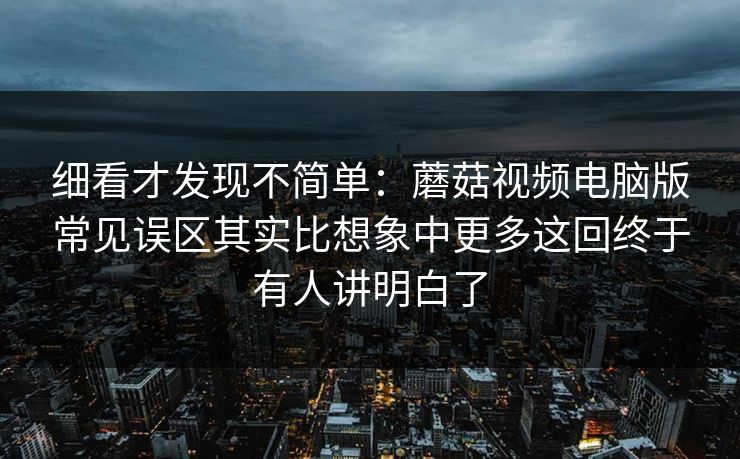 细看才发现不简单：蘑菇视频电脑版常见误区其实比想象中更多这回终于有人讲明白了