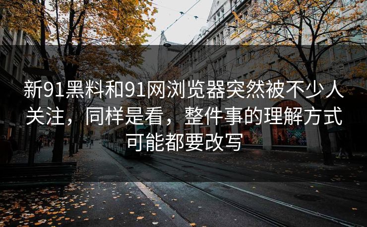新91黑料和91网浏览器突然被不少人关注,同样是看,整件事的理解方式可能都要改写 新91黑料和91网浏览器突然被不少人关注,同样是看,整件事的理解方式可能都要改写