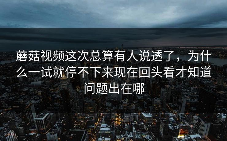 蘑菇视频这次总算有人说透了，为什么一试就停不下来现在回头看才知道问题出在哪