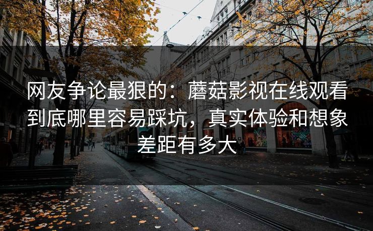 网友争论最狠的:蘑菇影视在线观看到底哪里容易踩坑,真实体验和想象差距有多大 网友争论最狠的:蘑菇影视在线观看到底哪里容易踩坑,真实体验和想象差距有多大
