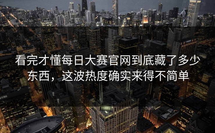 看完才懂每日大赛官网到底藏了多少东西，这波热度确实来得不简单