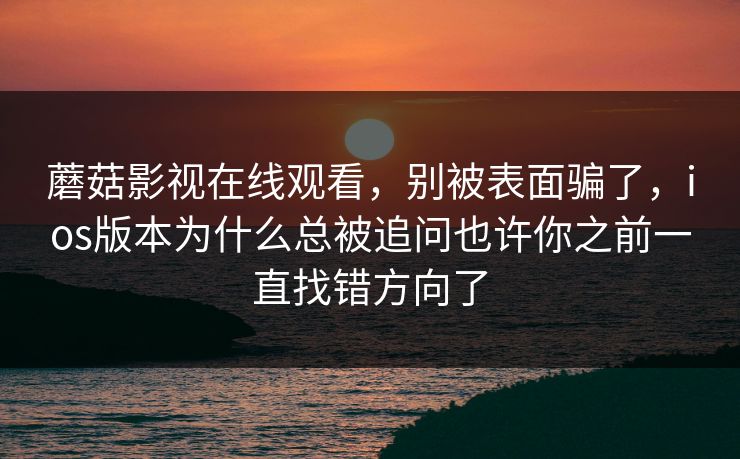 蘑菇影视在线观看,别被表面骗了,ios版本为什么总被追问也许你之前一直找错方向了 蘑菇影视在线观看,别被表面骗了,ios版本为什么总被追问也许你之前一直找错方向了