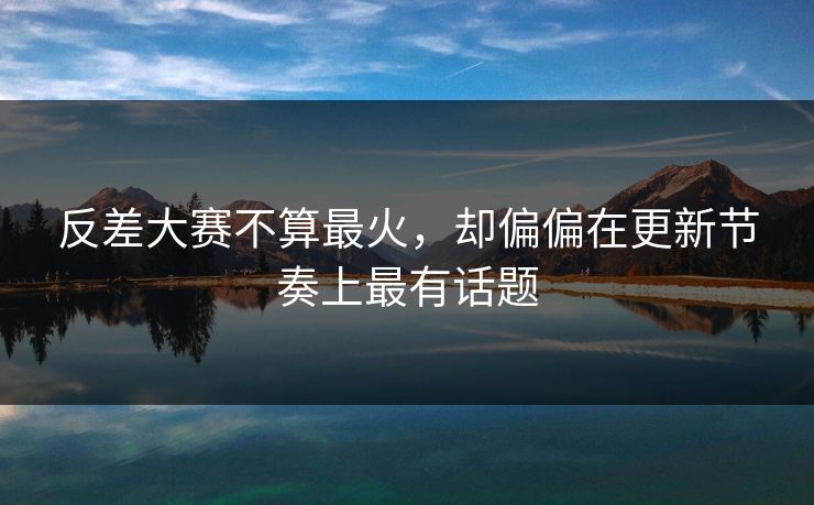 反差大赛不算最火，却偏偏在更新节奏上最有话题