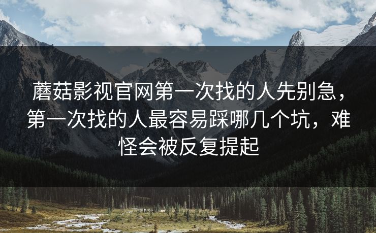 蘑菇影视官网第一次找的人先别急，第一次找的人最容易踩哪几个坑，难怪会被反复提起