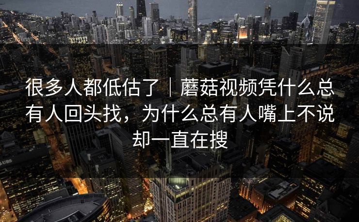 很多人都低估了|蘑菇视频凭什么总有人回头找,为什么总有人嘴上不说却一直在搜 很多人都低估了|蘑菇视频凭什么总有人回头找,为什么总有人嘴上不说却一直在搜