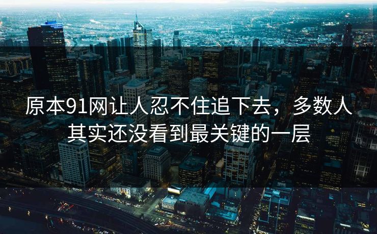 原本91网让人忍不住追下去,多数人其实还没看到最关键的一层 原本91网让人忍不住追下去,多数人其实还没看到最关键的一层