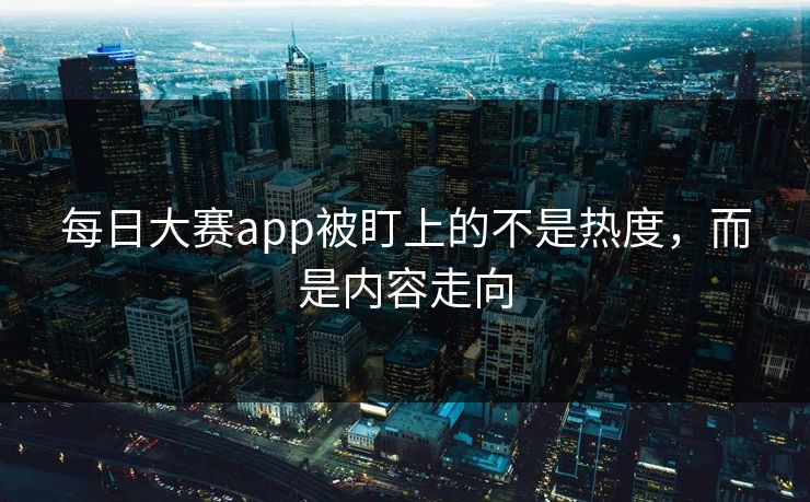 每日大赛app被盯上的不是热度，而是内容走向