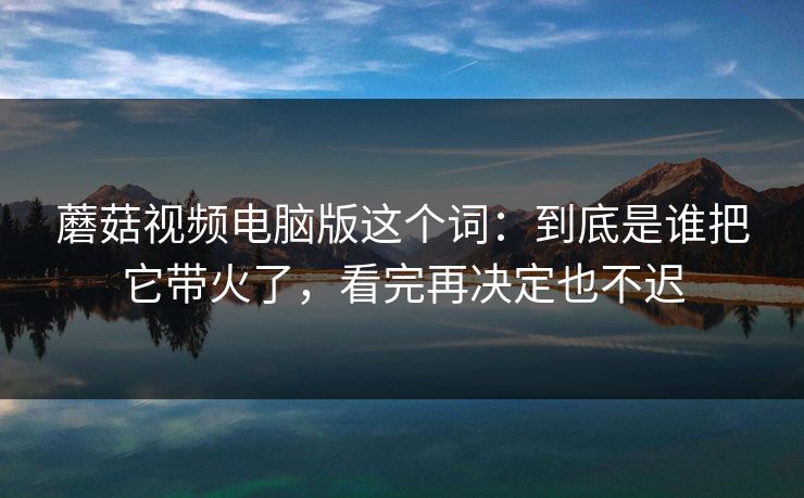 蘑菇视频电脑版这个词:到底是谁把它带火了,看完再决定也不迟 蘑菇视频电脑版这个词:到底是谁把它带火了,看完再决定也不迟