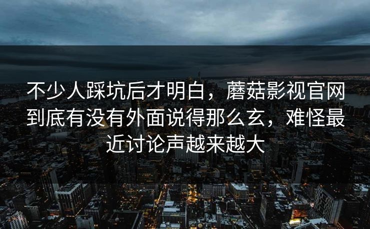 不少人踩坑后才明白,蘑菇影视官网到底有没有外面说得那么玄,难怪最近讨论声越来越大 不少人踩坑后才明白,蘑菇影视官网到底有没有外面说得那么玄,难怪最近讨论声越来越大