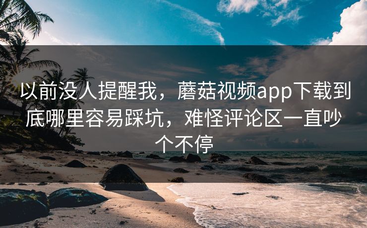 以前没人提醒我,蘑菇视频app下载到底哪里容易踩坑,难怪评论区一直吵个不停 以前没人提醒我,蘑菇视频app下载到底哪里容易踩坑,难怪评论区一直吵个不停