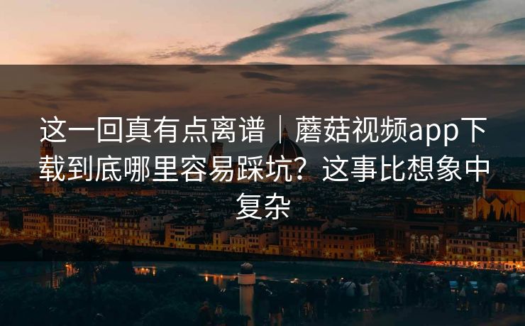 这一回真有点离谱|蘑菇视频app下载到底哪里容易踩坑?这事比想象中复杂 这一回真有点离谱|蘑菇视频app下载到底哪里容易踩坑?这事比想象中复杂